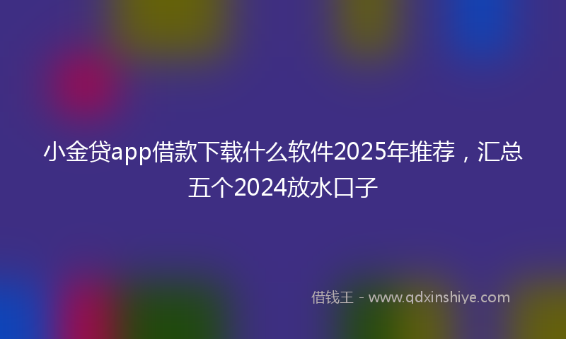 小金贷app借款下载什么软件2025年推荐，汇总五个2024放水口子