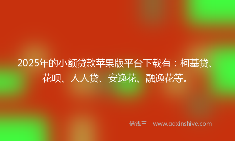 2025年的小额贷款苹果版平台下载有：柯基贷、花呗、人人贷、安逸花、融逸花等。