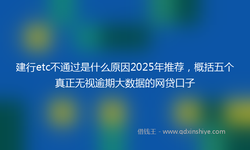 建行etc不通过是什么原因2025年推荐，概括五个真正无视逾期大数据的网贷口子