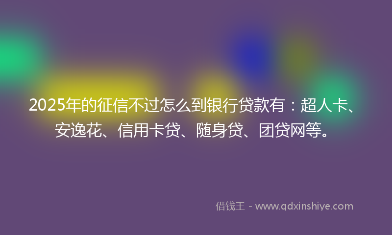 2025年的征信不过怎么到银行贷款有：超人卡、安逸花、信用卡贷、随身贷、团贷网等。