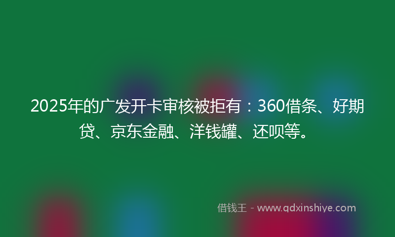 2025年的广发开卡审核被拒有：360借条、好期贷、京东金融、洋钱罐、还呗等。
