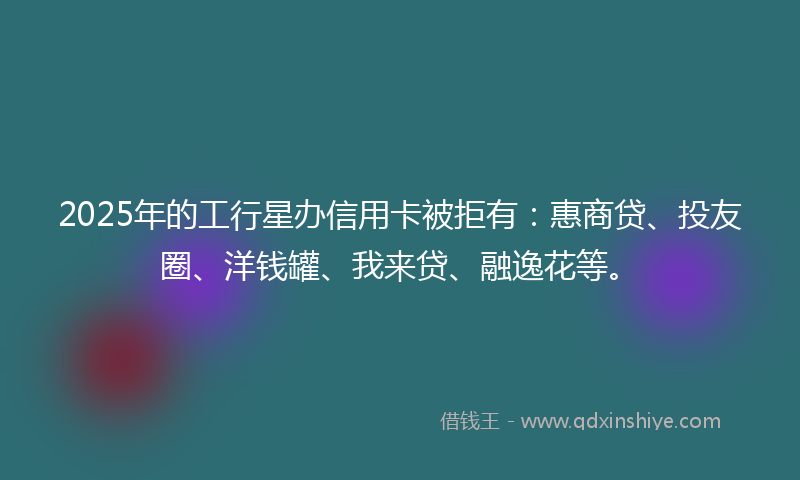 2025年的工行星办信用卡被拒有：惠商贷、投友圈、洋钱罐、我来贷、融逸花等。