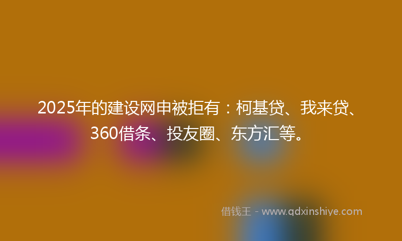 2025年的建设网申被拒有：柯基贷、我来贷、360借条、投友圈、东方汇等。
