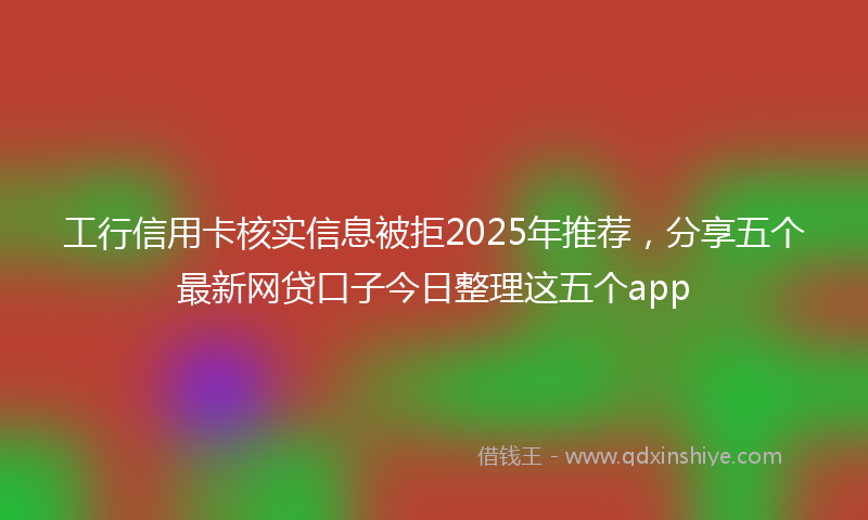 工行信用卡核实信息被拒2025年推荐，分享五个最新网贷口子今日整理这五个app