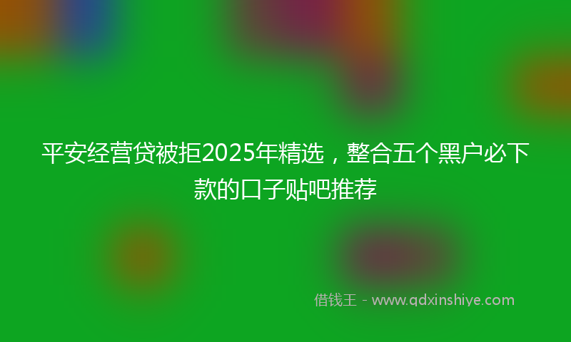 平安经营贷被拒2025年精选，整合五个黑户必下款的口子贴吧推荐