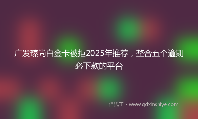 广发臻尚白金卡被拒2025年推荐，整合五个逾期必下款的平台