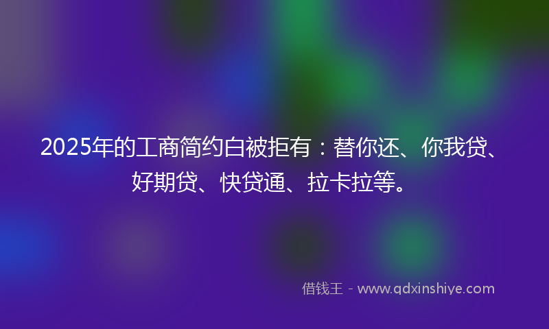 2025年的工商简约白被拒有：替你还、你我贷、好期贷、快贷通、拉卡拉等。