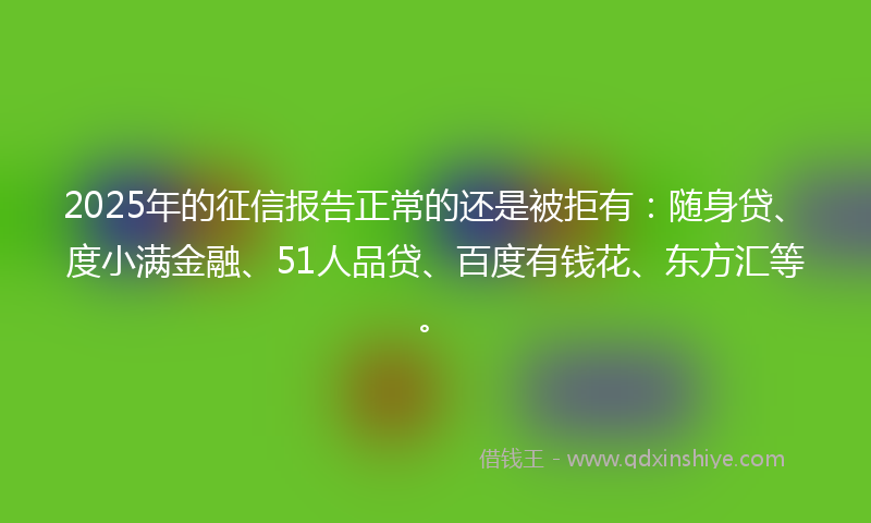 2025年的征信报告正常的还是被拒有：随身贷、度小满金融、51人品贷、百度有钱花、东方汇等。
