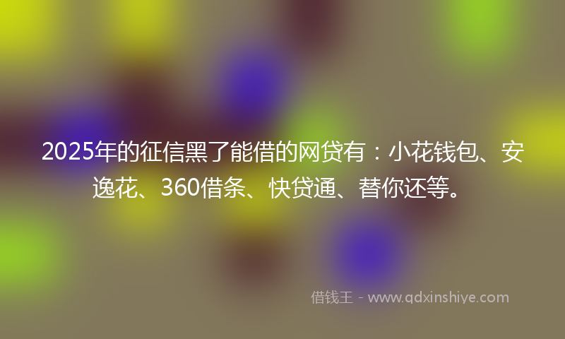 2025年的征信黑了能借的网贷有：小花钱包、安逸花、360借条、快贷通、替你还等。
