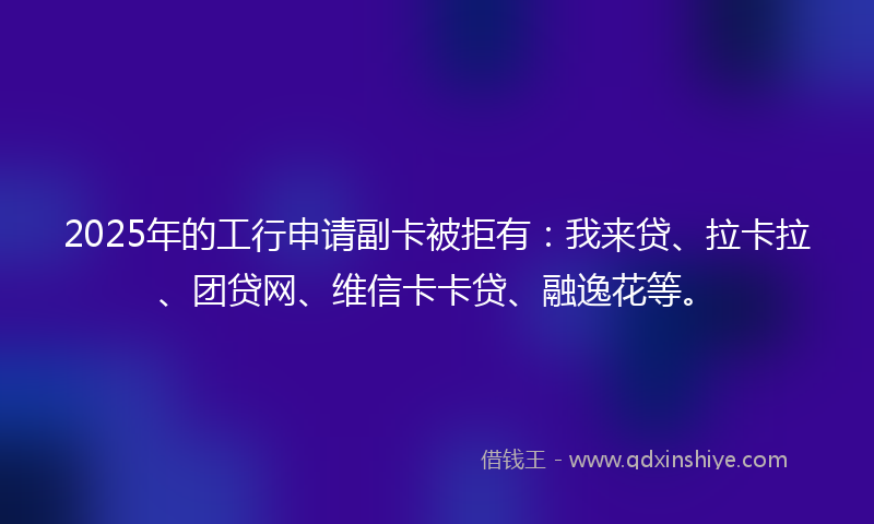 2025年的工行申请副卡被拒有：我来贷、拉卡拉、团贷网、维信卡卡贷、融逸花等。