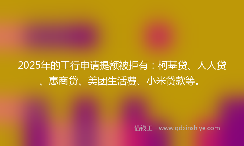 2025年的工行申请提额被拒有：柯基贷、人人贷、惠商贷、美团生活费、小米贷款等。