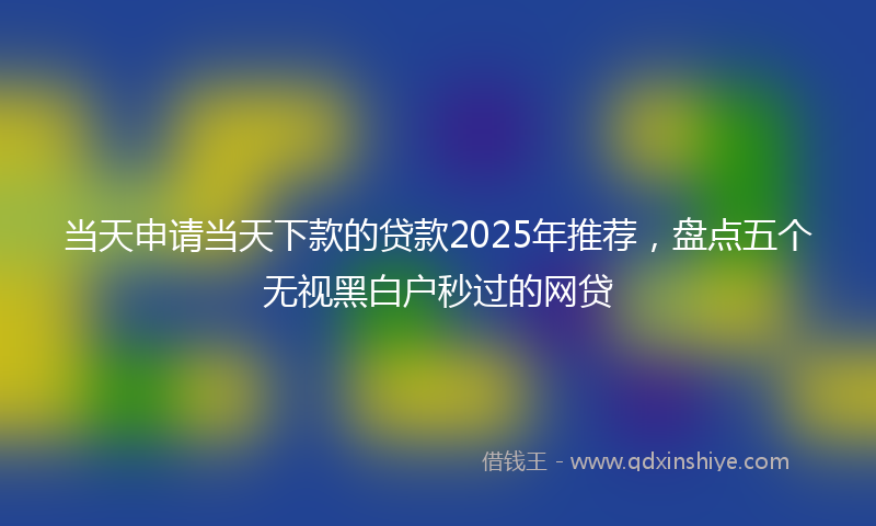 当天申请当天下款的贷款2025年推荐，盘点五个无视黑白户秒过的网贷