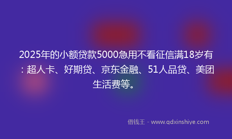 2025年的小额贷款5000急用不看征信满18岁有：超人卡、好期贷、京东金融、51人品贷、美团生活费等。