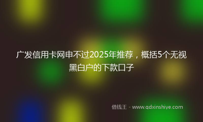 广发信用卡网申不过2025年推荐，概括5个无视黑白户的下款口子