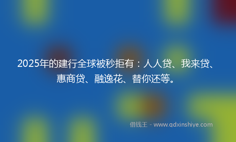 2025年的建行全球被秒拒有：人人贷、我来贷、惠商贷、融逸花、替你还等。