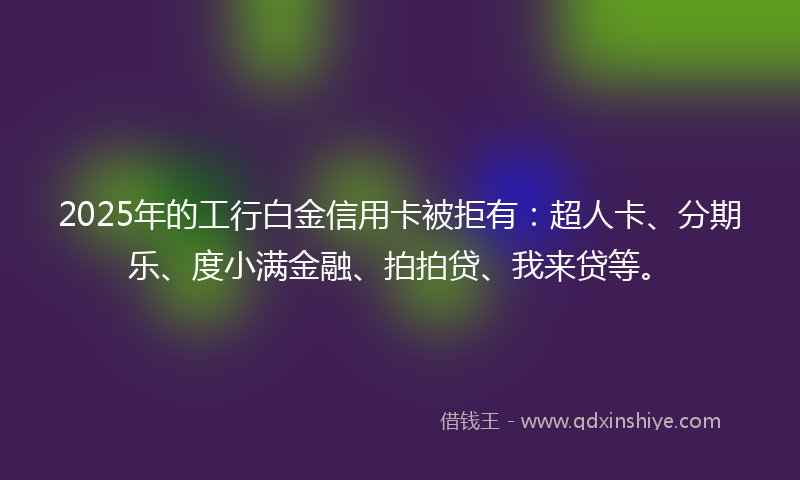 2025年的工行白金信用卡被拒有：超人卡、分期乐、度小满金融、拍拍贷、我来贷等。
