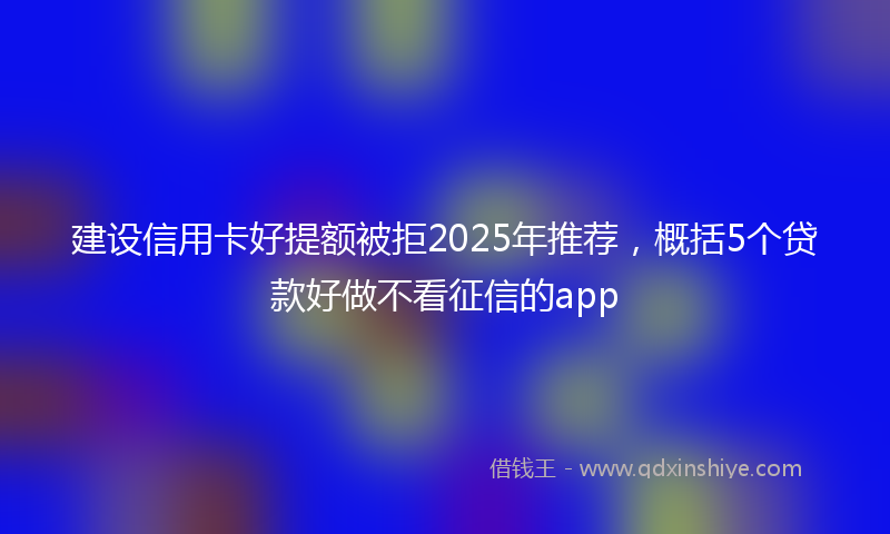 建设信用卡好提额被拒2025年推荐，概括5个贷款好做不看征信的app