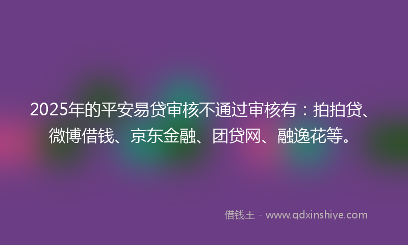 2025年的平安易贷审核不通过审核有：拍拍贷、微博借钱、京东金融、团贷网、融逸花等。