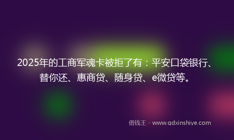 2025年的工商军魂卡被拒了有：平安口袋银行、替你还、惠商贷、随身贷、e微贷等。