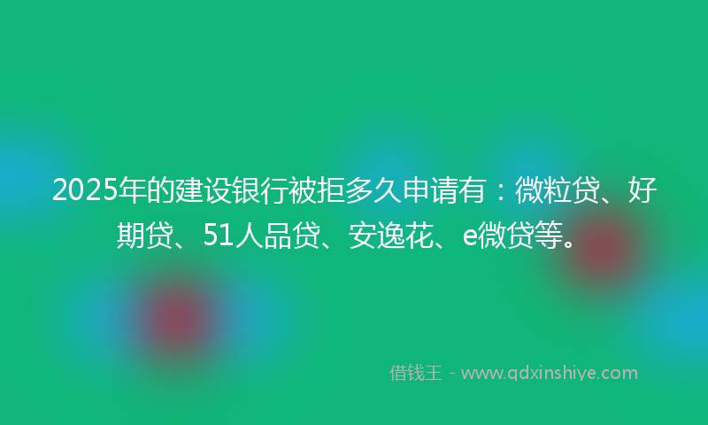 2025年的建设银行被拒多久申请有：微粒贷、好期贷、51人品贷、安逸花、e微贷等。