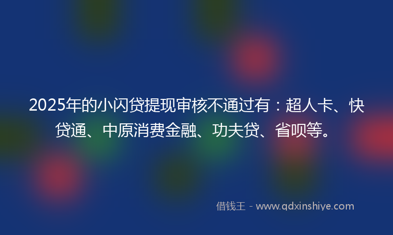 2025年的小闪贷提现审核不通过有：超人卡、快贷通、中原消费金融、功夫贷、省呗等。