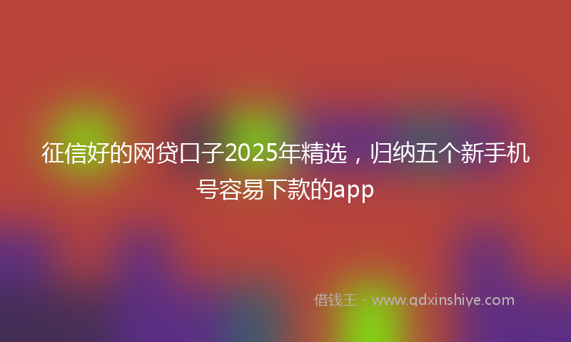 征信好的网贷口子2025年精选，归纳五个新手机号容易下款的app