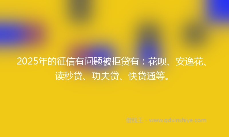 2025年的征信有问题被拒贷有：花呗、安逸花、读秒贷、功夫贷、快贷通等。