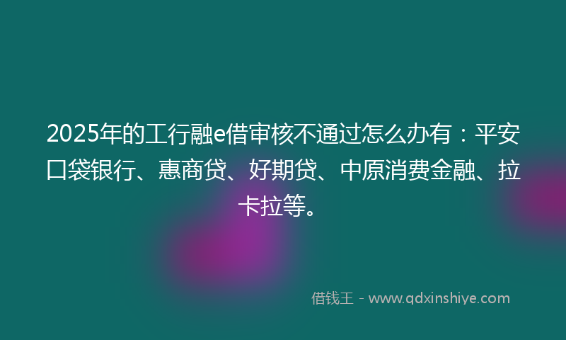 2025年的工行融e借审核不通过怎么办有：平安口袋银行、惠商贷、好期贷、中原消费金融、拉卡拉等。
