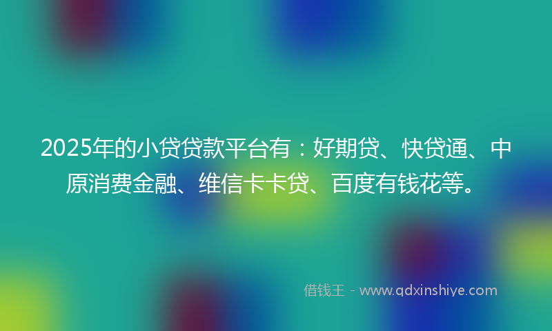 2025年的小贷贷款平台有：好期贷、快贷通、中原消费金融、维信卡卡贷、百度有钱花等。