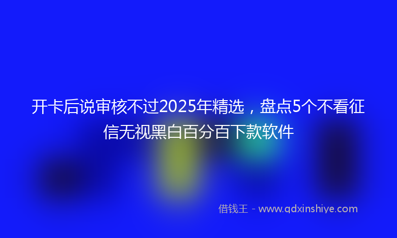 开卡后说审核不过2025年精选，盘点5个不看征信无视黑白百分百下款软件