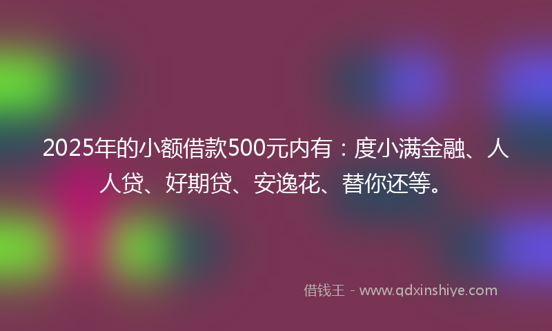 2025年的小额借款500元内有：度小满金融、人人贷、好期贷、安逸花、替你还等。