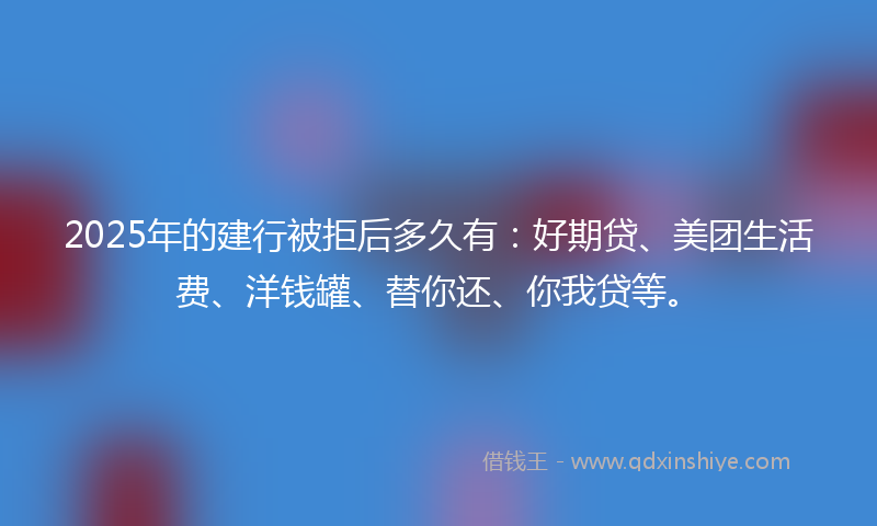 2025年的建行被拒后多久有：好期贷、美团生活费、洋钱罐、替你还、你我贷等。