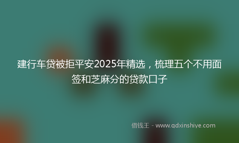 建行车贷被拒平安2025年精选，梳理五个不用面签和芝麻分的贷款口子