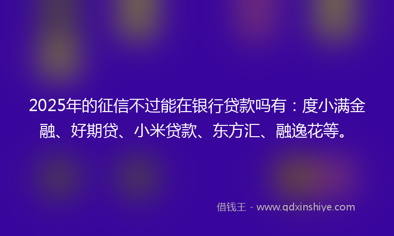 2025年的征信不过能在银行贷款吗有：度小满金融、好期贷、小米贷款、东方汇、融逸花等。