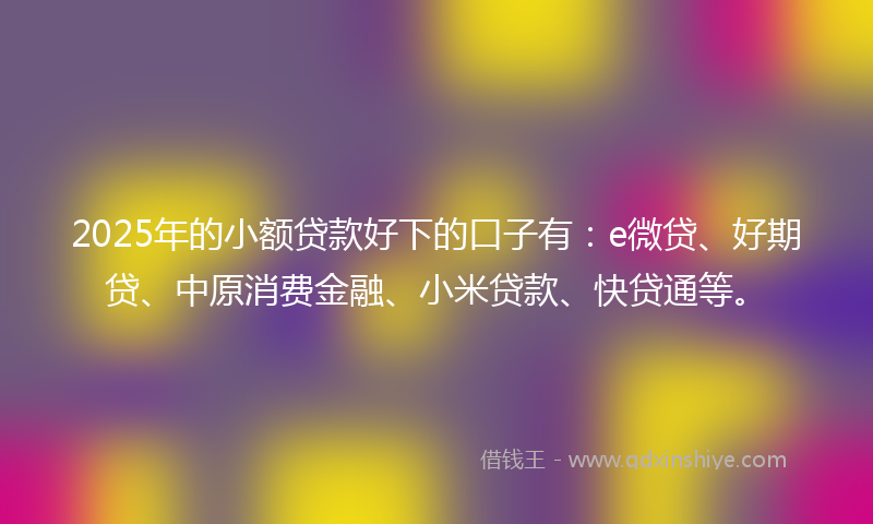 2025年的小额贷款好下的口子有：e微贷、好期贷、中原消费金融、小米贷款、快贷通等。