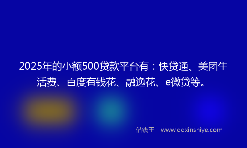 2025年的小额500贷款平台有：快贷通、美团生活费、百度有钱花、融逸花、e微贷等。