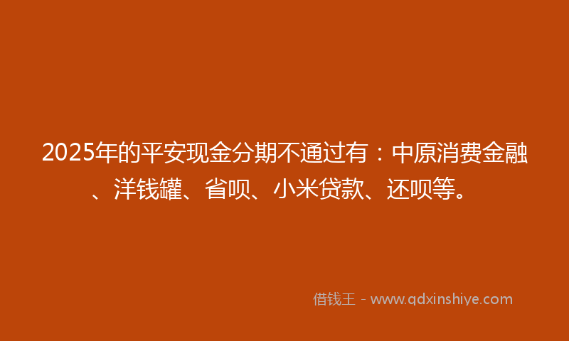 2025年的平安现金分期不通过有：中原消费金融、洋钱罐、省呗、小米贷款、还呗等。