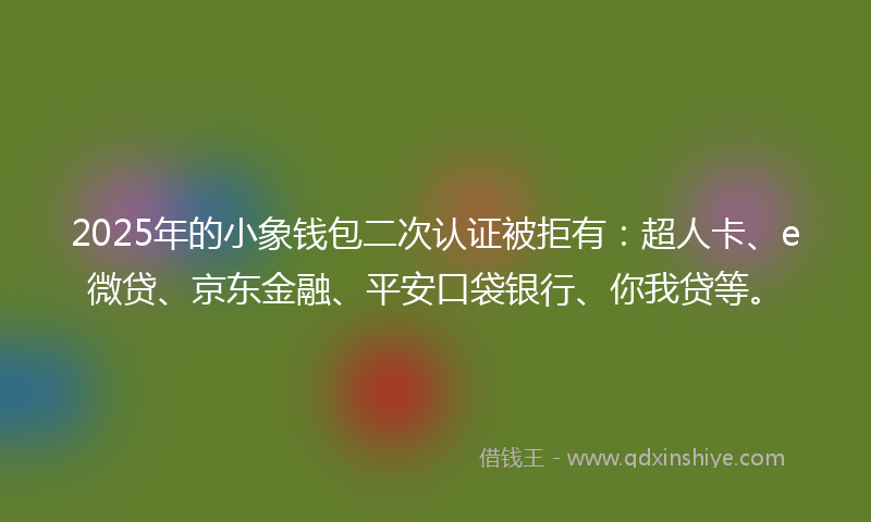 2025年的小象钱包二次认证被拒有：超人卡、e微贷、京东金融、平安口袋银行、你我贷等。
