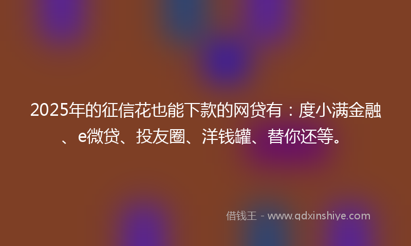 2025年的征信花也能下款的网贷有：度小满金融、e微贷、投友圈、洋钱罐、替你还等。