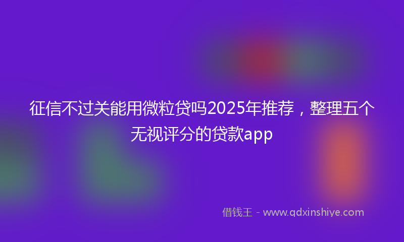 征信不过关能用微粒贷吗2025年推荐，整理五个无视评分的贷款app