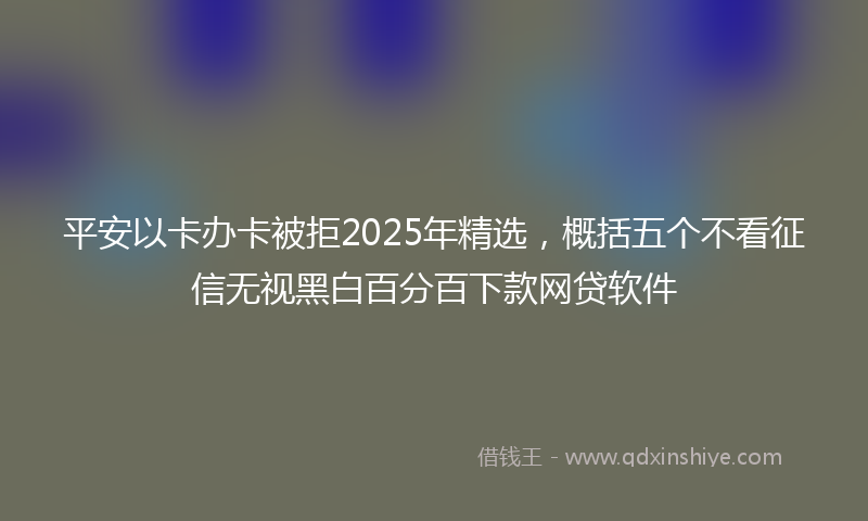 平安以卡办卡被拒2025年精选，概括五个不看征信无视黑白百分百下款网贷软件