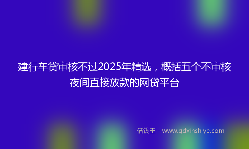 建行车贷审核不过2025年精选，概括五个不审核夜间直接放款的网贷平台