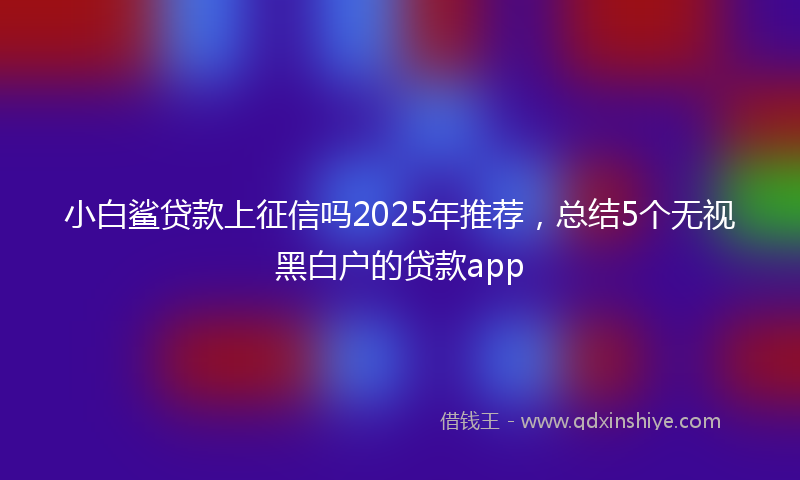 小白鲨贷款上征信吗2025年推荐，总结5个无视黑白户的贷款app