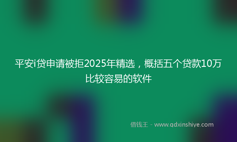 平安i贷申请被拒2025年精选，概括五个贷款10万比较容易的软件