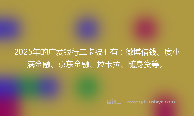 2025年的广发银行二卡被拒有：微博借钱、度小满金融、京东金融、拉卡拉、随身贷等。