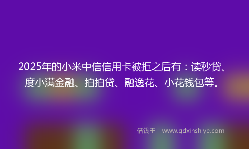 2025年的小米中信信用卡被拒之后有：读秒贷、度小满金融、拍拍贷、融逸花、小花钱包等。