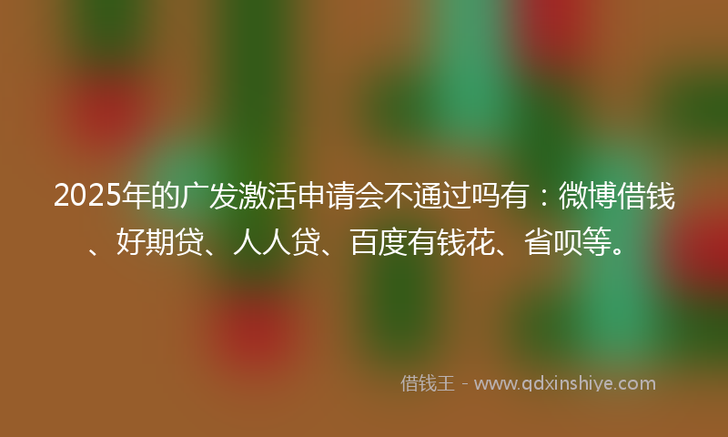 2025年的广发激活申请会不通过吗有：微博借钱、好期贷、人人贷、百度有钱花、省呗等。