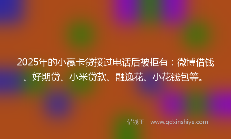2025年的小赢卡贷接过电话后被拒有：微博借钱、好期贷、小米贷款、融逸花、小花钱包等。