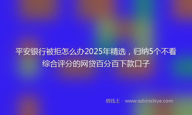 平安银行被拒怎么办2025年精选，归纳5个不看综合评分的网贷百分百下款口子
