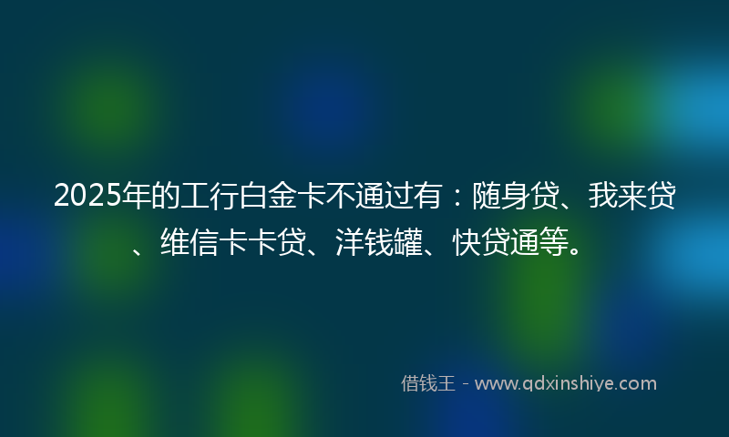 2025年的工行白金卡不通过有：随身贷、我来贷、维信卡卡贷、洋钱罐、快贷通等。